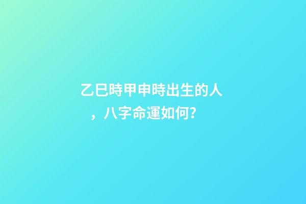 乙巳時甲申時出生的人，八字命運如何？